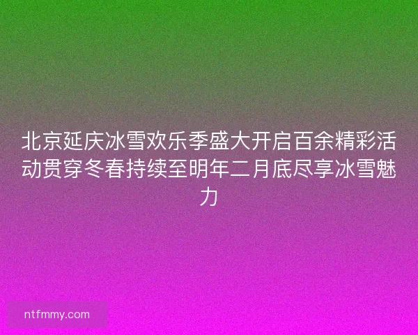 北京延庆冰雪欢乐季盛大开启百余精彩活动贯穿冬春持续至明年二月底尽享冰雪魅力